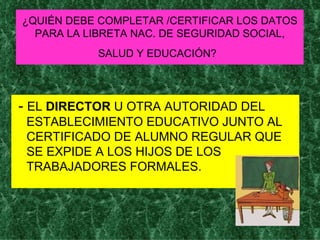 ¿QUIÉN DEBE COMPLETAR /CERTIFICAR LOS DATOS PARA LA LIBRETA NAC. DE SEGURIDAD SOCIAL, SALUD Y EDUCACIÓN?   -  EL  DIRECTOR  U OTRA AUTORIDAD DEL ESTABLECIMIENTO EDUCATIVO JUNTO AL CERTIFICADO DE ALUMNO REGULAR QUE SE EXPIDE A LOS HIJOS DE LOS TRABAJADORES FORMALES. 