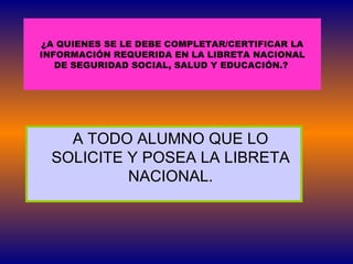 A TODO ALUMNO QUE LO SOLICITE Y POSEA LA LIBRETA NACIONAL. ¿A QUIENES SE LE DEBE COMPLETAR/CERTIFICAR LA  INFORMACIÓN REQUERIDA EN LA LIBRETA NACIONAL  DE SEGURIDAD SOCIAL, SALUD Y EDUCACIÓN.?   