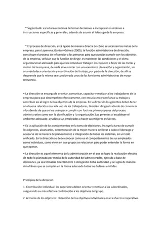 * Según Gulik: es la tarea continua de tomar decisiones e incorporar en órdenes e
instrucciones específicas y generales, además de asumir el liderazgo de la empresa.



  * El proceso de dirección, está ligado de manera directa de cómo se alcanzan las metas de la
empresa, para Loperena, Gantú y Gómez (2005), la función administrativa de dirección,
constituye el proceso de influenciar a las personas para que puedan cumplir con los objetivos
de la empresa, señalan que la función de dirigir, es mantener las condiciones y el clima
organizacional adecuado para que los individuos trabajen en conjunto a favor de las metas y
misión de la empresa, de nada sirve contar con una excelente planeación y organización, sin
una verdadera orientación y coordinación del trabajo, por parte de la dirección; de allí se
desprende que la misma sea considerada unas de las funciones administrativas de mayor
relevancia.



• La dirección se encarga de orientar, comunicar, capacitar y motivar a los trabajadores de la
empresa para que desempeñen efectivamente, con entusiasmo y confianza su trabajo y
contribuir así al logro de los objetivos de la empresa. En la dirección los gerentes deben tener
una buena relación con cada uno de los trabajadores, también dirigen tratando de convencer
a los demás de que se les unan para cumplir con los tres primeros pasos del proceso
administrativo como son la planificación y la organización. Los gerentes al establecer el
ambiente adecuado ayudan a sus empleados a hacer sus mejores esfuerzos.

• Es la aplicación de los conocimientos en la toma de decisiones, incluye la tarea de cumplir
los objetivos, alcanzarlos, determinación de la mejor manera de llevar a cabo el liderazgo y
ocuparse de la manera de planeamiento e integración de todos los sistemas, en un todo
unificado. En la dirección se debe conocer como es el comportamiento de sus empleados
como individuos, como viven en que grupos se relacionan para poder entender la forma en
que operan.

• La dirección es aquel elemento de la administración en el que se logra la realización efectiva
de todo lo planeado por medio de la autoridad del administrador, ejercida a base de
decisiones, ya sea tomadas directamente o delegando dicha autoridad, y se vigila de manera
simultánea que se cumplan en la forma adecuada todas las órdenes emitidas.



Principios de la direcciòn

1. Contribución individual: los superiores deben orientar y motivar a los subordinados,
asegurando su más efectiva contribución a los objetivos del grupo.

2. Armonía de los objetivos: obtención de los objetivos individuales en el esfuerzo cooperativo.
 