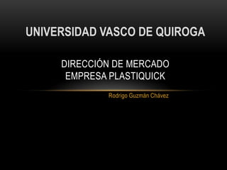 UNIVERSIDAD VASCO DE QUIROGA

     DIRECCIÓN DE MERCADO
      EMPRESA PLASTIQUICK
             Rodrigo Guzmán Chávez
 