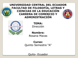 UNIVERSIDAD CENTRAL DEL ECUADOR
FACULTAD DE FILOSOFÍA, LETRAS Y
CIENCIAS DE LA EDUCACIÓN
CARRERA DE COMERCIO Y
ADMINISTRACIÓN
TEMA:
Dirección
Nombre:
Rosana Macas

Curso:
Quinto Semestre “A”
Quito- Ecuador

 