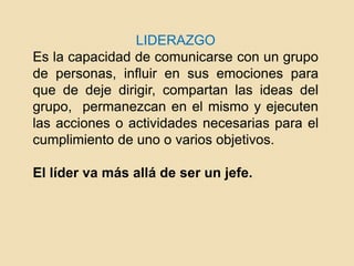 LIDERAZGO
Es la capacidad de comunicarse con un grupo
de personas, influir en sus emociones para
que de deje dirigir, compartan las ideas del
grupo, permanezcan en el mismo y ejecuten
las acciones o actividades necesarias para el
cumplimiento de uno o varios objetivos.
El líder va más allá de ser un jefe.
 