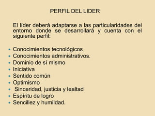 PERFIL DEL LIDER
El líder deberá adaptarse a las particularidades del
entorno donde se desarrollará y cuenta con el
siguiente perfil:
 Conocimientos tecnológicos
 Conocimientos administrativos.
 Dominio de sí mismo
 Iniciativa
 Sentido común
 Optimismo
 Sinceridad, justicia y lealtad
 Espíritu de logro
 Sencillez y humildad.
 