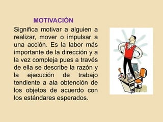 MOTIVACIÓN
Significa motivar a alguien a
realizar, mover o impulsar a
una acción. Es la labor más
importante de la dirección y a
la vez compleja pues a través
de ella se describe la razón y
la ejecución de trabajo
tendiente a ala obtención de
los objetos de acuerdo con
los estándares esperados.
 