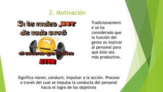 2. Motivación
Significa mover, conducir, impulsar a la acción. Proceso
a través del cual se impulsa la conducta del personal
hacia el logro de los objetivos
Tradicionalment
e se ha
considerado que
la función del
gente es motivar
al personal para
que éste sea
más productivo.
 