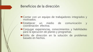 Beneficios de la dirección
Contar con un equipo de trabajadores integrados y
motivados.
Establecer un medio de comunicación y
coordinación efectiva.
Conjugar experiencias, conocimientos y habilidades
para la ejecución de planes y programas.
Estilo de dirección en la solución de problemas
basado en hechos.
 