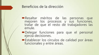 Beneficios de la dirección
Resaltar méritos de las personas que
mejoren los procesos y sus funciones,
tratar de que el resto de trabajadores las
emule.
Delegar funciones para que el personal
ejerza decisiones.
Establecer los círculos de calidad por áreas
funcionales y entre áreas.
 