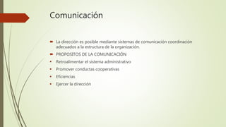 Comunicación
 La dirección es posible mediante sistemas de comunicación coordinación
adecuados a la estructura de la organización.
 PROPOSITOS DE LA COMUNICACIÓN
 Retroalimentar el sistema administrativo
 Promover conductas cooperativas
 Eficiencias
 Ejercer la dirección
 