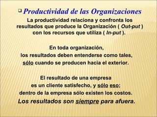 Productividad de las Organizaciones La productividad relaciona y confronta los resultados que produce la Organización (  Out-put  ) con los recursos que utiliza (  In-put  ).  En toda organización, los resultados deben entenderse como tales,  sólo  cuando se producen hacia el exterior.  El resultado de una empresa  es un cliente satisfecho, y  sólo   eso ;  dentro de la empresa sólo existen los costos.  Los resultados son  siempre  para afuera. 