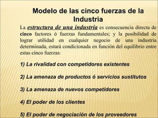 Modelo de las cinco fuerzas de la Industria La  estructura de una industria  es consecuencia directa de  cinco  factores ó fuerzas fundamentales; y la posibilidad de lograr utilidad en cualquier negocio de una industria determinada, estará condicionada en función del equilibrio entre estas cinco fuerzas : 1) La rivalidad con competidores existentes 2) La amenaza de productos ó servicios sustitutos 3) La amenaza de nuevos competidores 4) El poder de los clientes 5) El poder de negociación de los proveedores 