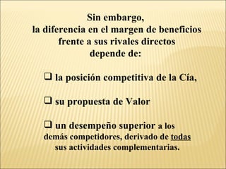 Sin embargo,  la diferencia en el margen de beneficios frente a sus rivales directos  depende de:  la posición competitiva de la Cía, su propuesta de Valor un desempeño superior  a los  demás competidores, derivado de  todas   sus actividades complementarias. 
