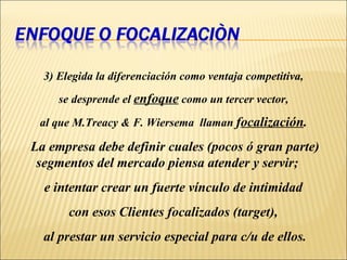 3)   Elegida la diferenciación como ventaja competitiva,  se desprende el  enfoque  como un tercer vector,  al que M.Treacy & F. Wiersema  llaman  f ocalización .   La empresa debe definir cuales (pocos ó gran parte) segmentos del mercado piensa atender y servir;  e intentar crear un fuerte vínculo de intimidad  con esos Clientes focalizados (target),  al prestar un servicio especial para c/u de ellos. 