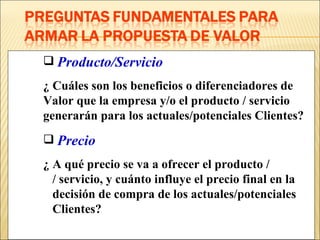 Producto/Servicio ¿ Cuáles son los beneficios o diferenciadores de  Valor que la empresa y/o el producto / servicio  generarán para los actuales/potenciales Clientes? Precio ¿ A qué precio se va a ofrecer el producto /    / servicio, y cuánto influye el precio final en la    decisión de compra de los actuales/potenciales    Clientes? 