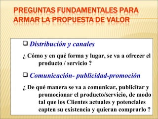 Distribución y canales   ¿ Cómo y en qué forma y lugar, se va a ofrecer el  producto / servicio ? Comunicación- publicidad-promoción ¿ De qué manera se va a comunicar, publicitar y  promocionar el producto/servicio, de modo  tal que los Clientes actuales y potenciales  capten su existencia y quieran comprarlo ? 