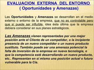EVALUACION  EXTERNA  DEL ENTORNO   ( Oportunidades y Amenazas) Las  Oportunidades  y  Amenazas  se desarrollan en el medio externo o entorno de la empresa,  que no es controlable pero que sí puede ser influíble , idea ésta última que la empresa debiera considerar en sus planes estratégicos. Las Amenazas   vienen representadas por una mejor posición ante el Cliente de un competidor, o la incipiente presencia de un nuevo competidor o un nuevo producto sustituto. También puede ser una amenaza potencial la falta de inversión de la empresa en nueva tecnología, o que la competencia esté desarrollando un nuevo producto, etc.. Representan en sí mismo una posición actual o futura vulnerable para la Cía. 