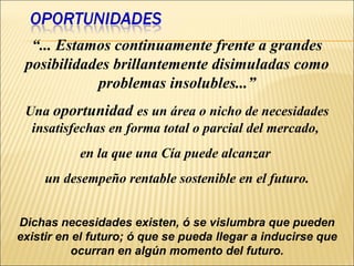 “ ... Estamos continuamente frente a grandes posibilidades brillantemente disimuladas como problemas insolubles...” Una  oportunidad  es un área o nicho de necesidades insatisfechas en forma total o parcial del mercado,  en la que una Cía puede alcanzar  un desempeño rentable sostenible en el futuro. Dichas necesidades existen, ó se vislumbra que pueden existir en el futuro; ó que se pueda llegar a inducirse que ocurran en algún momento del futuro. 