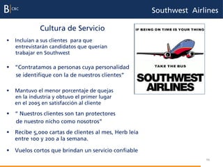 Southwest Airlines

             Cultura de Servicio
§  Incluían a sus clientes para que
    entrevistarán candidatos que querían
    trabajar en Southwest

§  “Contratamos a personas cuya personalidad
    se identifique con la de nuestros clientes”

§  Mantuvo el menor porcentaje de quejas
    en la industria y obtuvo el primer lugar
    en el 2005 en satisfacción al cliente

§  “ Nuestros clientes son tan protectores
    de nuestro nicho como nosotros”
§  Recibe 5,000 cartas de clientes al mes, Herb leía
    entre 100 y 200 a la semana.

§  Vuelos cortos que brindan un servicio confiable
                                                                      10
 