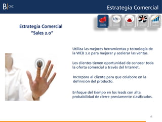 Estrategia Comercial

                                                                                              Evaluación
                                       Estrategia     Excelencia   Cultura de   Liderazgo          e

Estrategia Comercial                   Comercial      Operativa     Servicio    del Equipo    incentivos




      “Sales 2.0”


                       Utiliza las mejores herramientas y tecnología de
                       la WEB 2.0 para mejorar y acelerar las ventas.

                       Los clientes tienen oportunidad de conocer toda
                       la oferta comercial a través del Internet.

                       Incorpora al cliente para que colabore en la
                       definición del producto.


                       Enfoque del tiempo en los leads con alta
                       probabilidad de cierre previamente clasificados.




                                                                                             16
 