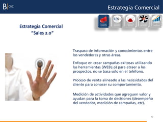 Estrategia Comercial

                                                                                              Evaluación
                                       Estrategia     Excelencia   Cultura de   Liderazgo          e

Estrategia Comercial                   Comercial      Operativa     Servicio    del Equipo    incentivos




      “Sales 2.0”


                       Traspaso de información y conocimientos entre
                       los vendedores y otras áreas.

                       Enfoque en crear campañas exitosas utilizando
                       las herramientas (WEB2.0) para atraer a los
                       prospectos, no se basa solo en el teléfono.

                       Proceso de venta alineado a las necesidades del
                       cliente para conocer su comportamiento.

                       Medición de actividades que agreguen valor y
                       ayudan para la toma de decisiones (desempeño
                       del vendedor, medición de campañas, etc).


                                                                                             17
 
