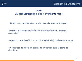 Excelencia Operativa

                          CRM:
       ¿Motor Estratégico o una Herramienta más?



 Pasos para que el CRM se convierta en el motor estratégico:


Ø Diseñar el CRM de acuerdo a las necesidades de tu proceso
comercial


Ø Crear un cambio crítico en la cultura de trabajo del área comercial


Ø Contar con la medición adecuada en tiempo para la toma de
decisiones


                                                                         29
 