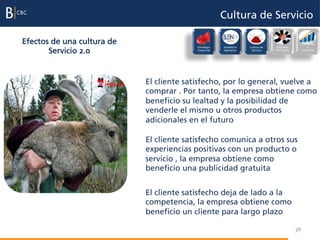 Cultura de Servicio

Efectos de una cultura de                                                                          Evaluación
                                          Estrategia   Excelencia   Cultura de   Liderazgo              e
       Servicio 2.0                       Comercial    Operativa     Servicio    del Equipo        incentivos




                            El cliente satisfecho, por lo general, vuelve a
                            comprar . Por tanto, la empresa obtiene como
                            beneficio su lealtad y la posibilidad de
                            venderle el mismo u otros productos
                            adicionales en el futuro

                            El cliente satisfecho comunica a otros sus
                            experiencias positivas con un producto o
                            servicio , la empresa obtiene como
                            beneficio una publicidad gratuita


                            El cliente satisfecho deja de lado a la
                            competencia, la empresa obtiene como
                            beneficio un cliente para largo plazo

                                                                                              36
 