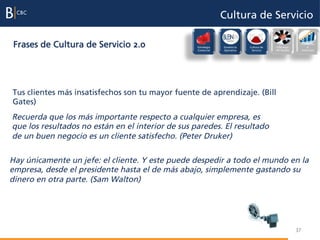 Cultura de Servicio

 Frases de Cultura de Servicio 2.0                 Estrategia
                                                   Comercial
                                                                Excelencia
                                                                Operativa
                                                                             Cultura de
                                                                              Servicio
                                                                                          Liderazgo
                                                                                          del Equipo
                                                                                                            Evaluación
                                                                                                                 e
                                                                                                            incentivos




Tus clientes más insatisfechos son tu mayor fuente de aprendizaje. (Bill
Gates)
Recuerda que los más importante respecto a cualquier empresa, es
que los resultados no están en el interior de sus paredes. El resultado
de un buen negocio es un cliente satisfecho. (Peter Druker)

Hay únicamente un jefe: el cliente. Y este puede despedir a todo el mundo en la
empresa, desde el presidente hasta el de más abajo, simplemente gastando su
dinero en otra parte. (Sam Walton)




                                                                                                       37
 
