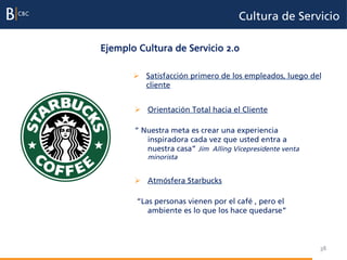 Cultura de Servicio

Ejemplo Cultura de Servicio 2.0

       Ø  Satisfacción primero de los empleados, luego del
           cliente


       Ø  Orientación Total hacia el Cliente

       “ Nuestra meta es crear una experiencia
          inspiradora cada vez que usted entra a
          nuestra casa” Jim Alling Vicepresidente venta
           minorista


       Ø  Atmósfera Starbucks

        “Las personas vienen por el café , pero el
           ambiente es lo que los hace quedarse”



                                                          38
 