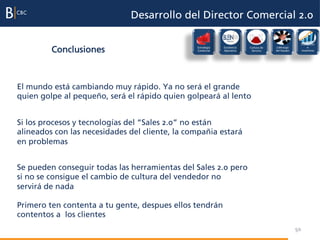 Desarrollo del Director Comercial 2.0

                                                                                                         Evaluación

         Conclusiones                           Estrategia
                                                Comercial
                                                             Excelencia
                                                             Operativa
                                                                          Cultura de
                                                                           Servicio
                                                                                       Liderazgo
                                                                                       del Equipo
                                                                                                              e
                                                                                                         incentivos




El mundo está cambiando muy rápido. Ya no será el grande
quien golpe al pequeño, será el rápido quien golpeará al lento


Si los procesos y tecnologías del “Sales 2.0” no están
alineados con las necesidades del cliente, la compañia estará
en problemas


Se pueden conseguir todas las herramientas del Sales 2.0 pero
si no se consigue el cambio de cultura del vendedor no
servirá de nada

Primero ten contenta a tu gente, despues ellos tendrán
contentos a los clientes
                                                                                                    50
 