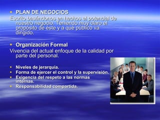 PLAN DE NEGOCIOS   Escrito basándonos en hechos el potencial de nuestro negocio. Teniendo muy claro el propósito de éste y a qué público va dirigido.  Organización Formal Vivencia del actual enfoque de la calidad por parte del personal. Niveles de jerarquía. Forma de ejercer el control y la supervisión.  Exigencia del respeto a las normas internas.         Responsabilidad compartida. 