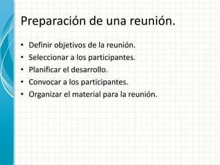 Preparación de una reunión.
• Definir objetivos de la reunión.
• Seleccionar a los participantes.
• Planificar el desarrollo.
• Convocar a los participantes.
• Organizar el material para la reunión.
 