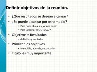 Definir objetivos de la reunión.
• ¿Que resultados se desean alcanzar?
• ¿Se puede alcanzar por otro medio?
• Para buen clima, mejor una copas.
• Para informar el teléfono ¿?.
• Objetivos = Resultados
• definidos y anotados
• Priorizar los objetivos.
• Ineludible, además, secundario.
• Titulo, es muy importante.
 