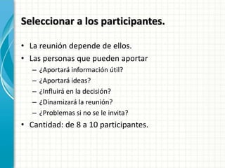 Seleccionar a los participantes.
• La reunión depende de ellos.
• Las personas que pueden aportar
– ¿Aportará información útil?
– ¿Aportará ideas?
– ¿Influirá en la decisión?
– ¿Dinamizará la reunión?
– ¿Problemas si no se le invita?
• Cantidad: de 8 a 10 participantes.
 