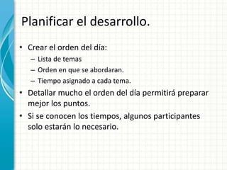 Planificar el desarrollo.
• Crear el orden del día:
– Lista de temas
– Orden en que se abordaran.
– Tiempo asignado a cada tema.
• Detallar mucho el orden del día permitirá preparar
mejor los puntos.
• Si se conocen los tiempos, algunos participantes
solo estarán lo necesario.
 