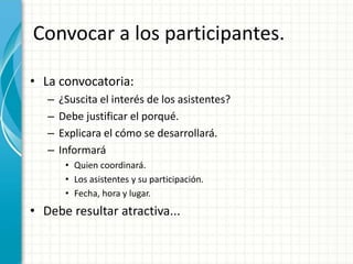 Convocar a los participantes.
• La convocatoria:
– ¿Suscita el interés de los asistentes?
– Debe justificar el porqué.
– Explicara el cómo se desarrollará.
– Informará
• Quien coordinará.
• Los asistentes y su participación.
• Fecha, hora y lugar.
• Debe resultar atractiva...
 