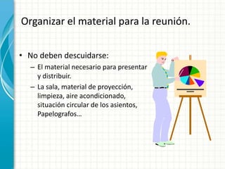 Organizar el material para la reunión.
• No deben descuidarse:
– El material necesario para presentar
y distribuir.
– La sala, material de proyección,
limpieza, aire acondicionado,
situación circular de los asientos,
Papelografos…
 