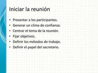 Iniciar la reunión
• Presentar a los participantes.
• Generar un clima de confianza.
• Centrar el tema de la reunión.
• Fijar objetivos.
• Definir los métodos de trabajo.
• Definir el papel del secretario.
 