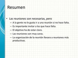 Resumen
• Las reuniones son necesarias, pero
– A la gente no le gusta ir a una reunión si no hace falta.
– Es importante invitar a los que hace falta.
– El objetivo ha de estar claro.
– Las reuniones son muy caras.
– La organización de la reunión llevara a reuniones más
productivas.
 