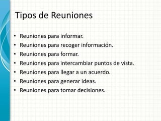 Tipos de Reuniones
• Reuniones para informar.
• Reuniones para recoger información.
• Reuniones para formar.
• Reuniones para intercambiar puntos de vista.
• Reuniones para llegar a un acuerdo.
• Reuniones para generar ideas.
• Reuniones para tomar decisiones.
 