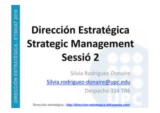 DIRECCiÓN ESTRATÉGICA - ETSEIAT 2010


                                        Dirección Estratégica  
                                       Strategic Management 
                                              Sessió 2 
                                                            Silvia Rodriguez‐Donaire 
                                                 Silvia.rodriguez‐donaire@upc.edu 
                                                                   Despacho 314 TR6 

                                        Dirección estratégica - http://direccion-estrategica.wikispaces.com/
 