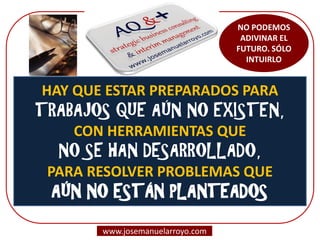 NO PODEMOS ADIVINAR EL FUTURO. SÓLO INTUIRLO 
www.josemanuelarroyo.com 
HAY QUE ESTAR PREPARADOS PARA TRABAJOS QUE AÚN NO EXISTEN, CON HERRAMIENTAS QUE NO SE HAN DESARROLLADO, PARA RESOLVER PROBLEMAS QUE AÚN NO ESTÁN PLANTEADOS  