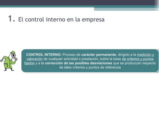 1. El control interno en la empresa
CONTROL INTERNO: Proceso de carácter permanente, dirigido a la medición y
valoración de cualquier actividad o prestación, sobre la base de criterios y puntos
fijados y a la corrección de las posibles desviaciones que se produzcan respecto
de tales criterios y puntos de referencia
CONTROL INTERNO: Proceso de carácter permanente, dirigido a la medición y
valoración de cualquier actividad o prestación, sobre la base de criterios y puntos
fijados y a la corrección de las posibles desviaciones que se produzcan respecto
de tales criterios y puntos de referencia
 