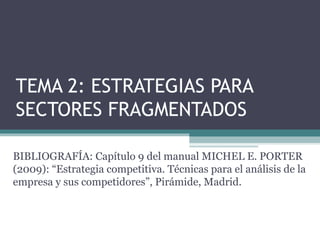 TEMA 2: ESTRATEGIAS PARA
SECTORES FRAGMENTADOS

BIBLIOGRAFÍA: Capítulo 9 del manual MICHEL E. PORTER
(2009): “Estrategia competitiva. Técnicas para el análisis de la
empresa y sus competidores”, Pirámide, Madrid.
 