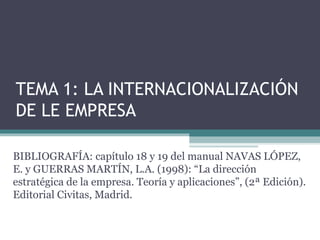 TEMA 1: LA INTERNACIONALIZACIÓN
DE LE EMPRESA

BIBLIOGRAFÍA: capítulo 18 y 19 del manual NAVAS LÓPEZ,
E. y GUERRAS MARTÍN, L.A. (1998): “La dirección
estratégica de la empresa. Teoría y aplicaciones”, (2ª Edición).
Editorial Civitas, Madrid.
 