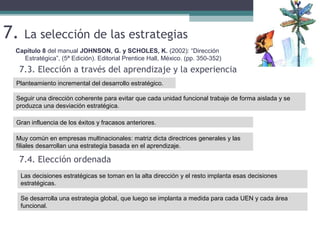 7. La selección de las estrategias
Capítulo 8 del manual JOHNSON, G. y SCHOLES, K. (2002): “Dirección
Estratégica”, (5ª Edición). Editorial Prentice Hall, México. (pp. 350-352)
Planteamiento incremental del desarrollo estratégico.
7.3. Elección a través del aprendizaje y la experiencia
Seguir una dirección coherente para evitar que cada unidad funcional trabaje de forma aislada y se
produzca una desviación estratégica.
Gran influencia de los éxitos y fracasos anteriores.
7.4. Elección ordenada
Las decisiones estratégicas se toman en la alta dirección y el resto implanta esas decisiones
estratégicas.
Se desarrolla una estrategia global, que luego se implanta a medida para cada UEN y cada área
funcional.
Muy común en empresas multinacionales: matriz dicta directrices generales y las
filiales desarrollan una estrategia basada en el aprendizaje.
 