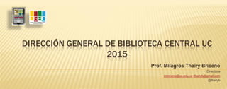 DIRECCIÓN GENERAL DE BIBLIOTECA CENTRAL UC
2015
Prof. Milagros Thairy Briceño
Directora
mbriceno@uc.edu.ve /thairyb@gmail.com
@thairyb
 