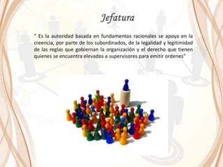 “ Es la autoridad basada en fundamentos racionales se apoya en la
creencia, por parte de los subordinados, de la legalidad y legitimidad
de las reglas que gobiernan la organización y el derecho que tienen
quienes se encuentra elevados a supervisores para emitir ordenes”
 