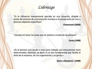 “Es la influencia interpersonal ejercida en una situación, dirigida a
través del proceso de comunicación humana a la consecución de uno o
diversos objetivos específicos”
Chiavenato (2000)
“consiste en hacer las cosas que se realicen a través de las persona”
Certo (1998)
«Es el proceso que ayuda a otros para trabajar con entusiasmos hacia
determinados objetivos, es decir, es el acto fundamental que facilita el
éxito de la empresa, de una organización y su gente.»
Davis y Newstron (1998)
 