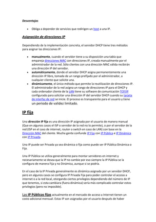 Desventajas

       Obliga a depender de servicios que redirigen un host a una IP.

Asignación de direcciones IP

Dependiendo de la implementación concreta, el servidor DHCP tiene tres métodos
para asignar las direcciones IP:

       manualmente, cuando el servidor tiene a su disposición una tabla que
       empareja direcciones MAC con direcciones IP, creada manualmente por el
       administrador de la red. Sólo clientes con una dirección MAC válida recibirán
       una dirección IP del servidor.
       automáticamente, donde el servidor DHCP asigna permanentemente una
       dirección IP libre, tomada de un rango prefijado por el administrador, a
       cualquier cliente que solicite una.
       dinámicamente, el único método que permite la reutilización de direcciones IP.
       El administrador de la red asigna un rango de direcciones IP para el DHCP y
       cada ordenador cliente de la LAN tiene su software de comunicación TCP/IP
       configurado para solicitar una dirección IP del servidor DHCP cuando su tarjeta
       de interfaz de red se inicie. El proceso es transparente para el usuario y tiene
       un periodo de validez limitado.

IP fija
Una dirección IP fija es una dirección IP asignada por el usuario de manera manual
(Que en algunos casos el ISP o servidor de la red no lo permite), o por el servidor de la
red (ISP en el caso de internet, router o switch en caso de LAN) con base en la
Dirección MAC del cliente. Mucha gente confunde IP Fija con IP Pública e IP Dinámica
con IP Privada.

Una IP puede ser Privada ya sea dinámica o fija como puede ser IP Pública Dinámica o
Fija.

Una IP Pública se utiliza generalmente para montar servidores en internet y
necesariamente se desea que la IP no cambie por eso siempre la IP Pública se la
configura de manera Fija y no Dinámica, aunque si se podría.

En el caso de la IP Privada generalmente es dinámica asignada por un servidor DHCP,
pero en algunos casos se configura IP Privada Fija para poder controlar el acceso a
internet o a la red local, otorgando ciertos privilegios dependiendo del número de IP
que tenemos, si esta cambiara (fuera dinámica) sería más complicado controlar estos
privilegios (pero no imposible).

Las IP Públicas fijas actualmente en el mercado de acceso a Internet tienen un
costo adicional mensual. Estas IP son asignadas por el usuario después de haber
 