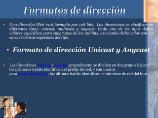 • Una dirección IPv6 está formada por 128 bits.1 Las direcciones se clasifican en
diferentes tipos: unicast, multicast y anycast. Cada uno de los tipos define
valores específicos para subgrupos de los 128 bits, asociando dicho valor con las
características especiales del tipo.
• Formato de dirección Unicast y Anycast
• Las direcciones Unicast y anycast generalmente se dividen en dos grupos lógicos:
los primeros 64bits identifican el prefijo de red, y son usados
para encaminamiento; los últimos 64bits identifican el interface de red del host.
 