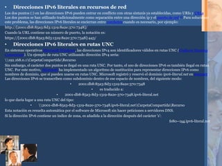 • Direcciones IPv6 literales en recursos de red
Los dos puntos (:) en las direcciones IPv6 pueden entrar en conflicto con otras sintaxis ya establecidas, como URIs y URLs.
Los dos puntos se han utilizado tradicionalmente como separación entre una dirección ip y el puerto de red.10 Para solucionar
este problema, las direcciones IPv6 literales se encierran entre corchetes cuando es necesario, por ejemplo:
http://[2001:db8:85a3:8d3:1319:8a2e:370:7348]/
Cuando la URL contiene un número de puerto, la notación es:
https://[2001:db8:85a3:8d3:1319:8a2e:370:7348]:443/
• Direcciones IPv6 literales en rutas UNC
En sistemas operativos Microsoft Windows, las direcciones IPv4 son identificadores válidos en rutas UNC (Uniform Naming
Convention). Un ejemplo de ruta UNC utilizando dirección IPv4 sería:
192.168.0.1CarpetaCompartidaRecurso
Sin embargo, el carácter dos puntos es ilegal en una ruta UNC. Por tanto, el uso de direcciones IPv6 es también ilegal en rutas
UNC. Por este motivo, Microsoft ha implementado un algoritmo de sustitución para representar direcciones IPv6 como
nombres de dominio, que sí pueden usarse en rutas UNC. Microsoft registró y reservó el dominio ipv6-literal.net en Internet.
Las direcciones IPv6 se transcriben como subdominio dentro de ese espacio de nombres, del siguiente modo:
• 2001:db8:85a3:8d3:1319:8a2e:370:7348
• es traducido a:
• 2001-db8-85a3-8d3-1319-8a2e-370-7348.ipv6-literal.net
lo que daría lugar a una ruta UNC del tipo:
• 2001-db8-85a3-8d3-1319-8a2e-370-7348.ipv6-literal.netCarpetaCompartidaRecurso
Esta notación es resuelta automática por el software de Microsoft sin hacer peticiones a servidores DNS.
Si la dirección IPv6 contiene un índice de zona, es añadida a la dirección después del carácter 's':
fe80--1s4.ipv6-literal.net
 